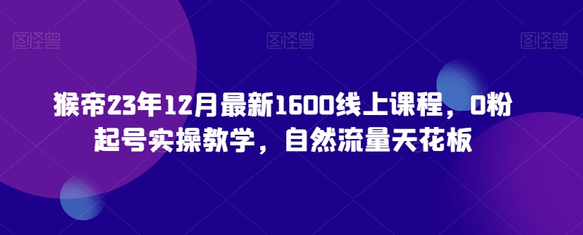 猴帝23年12月最新1600线上课程，0粉起号实操教学，自然流量天花板-铭创资源库