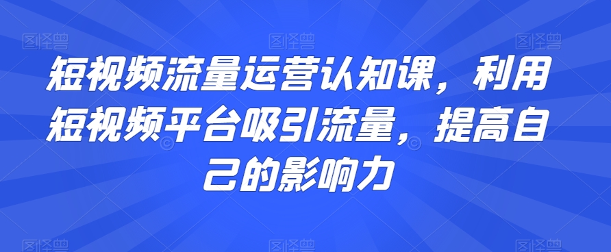 短视频流量运营认知课，利用短视频平台吸引流量，提高自己的影响力-铭创资源库