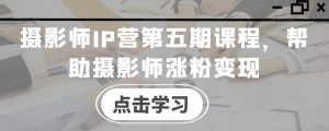 摄影师IP营第五期课程,帮助摄影师涨粉变现-铭创资源库