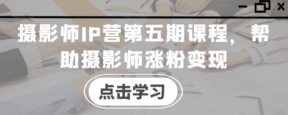 摄影师IP营第五期课程，帮助摄影师涨粉变现-铭创资源库