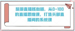 旅游直播核心板,从0-100的直播思维课,打造头部直播间的系统课-铭创资源库