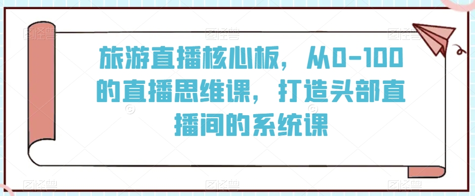旅游直播核心板，从0-100的直播思维课，打造头部直播间的系统课-铭创资源库