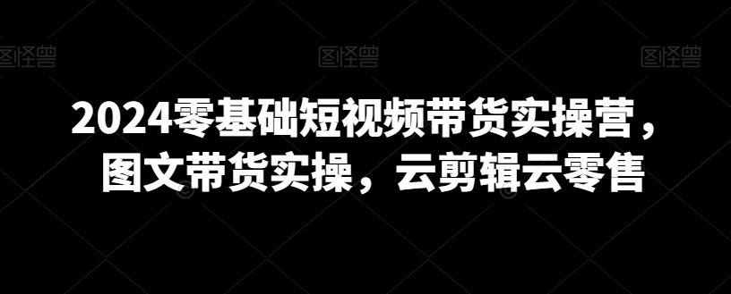 2024零基础短视频带货实操营，图文带货实操，云剪辑云零售-铭创资源库