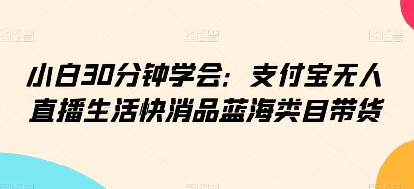 小白30分钟学会：支付宝无人直播生活快消品蓝海类目带货【揭秘】-铭创资源库