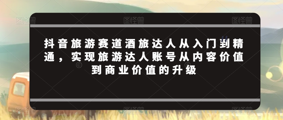 抖音旅游赛道酒旅达人从入门到精通，实现旅游达人账号从内容价值到商业价值的升级-铭创资源库