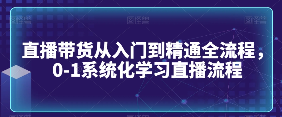 直播带货从入门到精通全流程，0-1系统化学习直播流程-铭创资源库