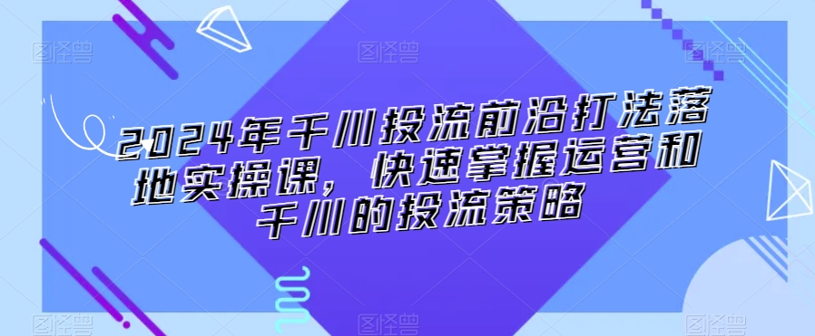 2024年千川投流前沿打法落地实操课，快速掌握运营和千川的投流策略-铭创资源库