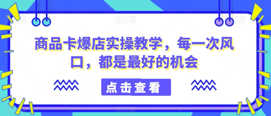 商品卡爆店实操教学，每一次风口，都是最好的机会-铭创资源库