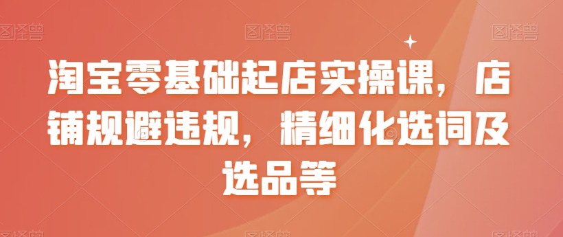 淘宝零基础起店实操课，店铺规避违规，精细化选词及选品等-铭创资源库