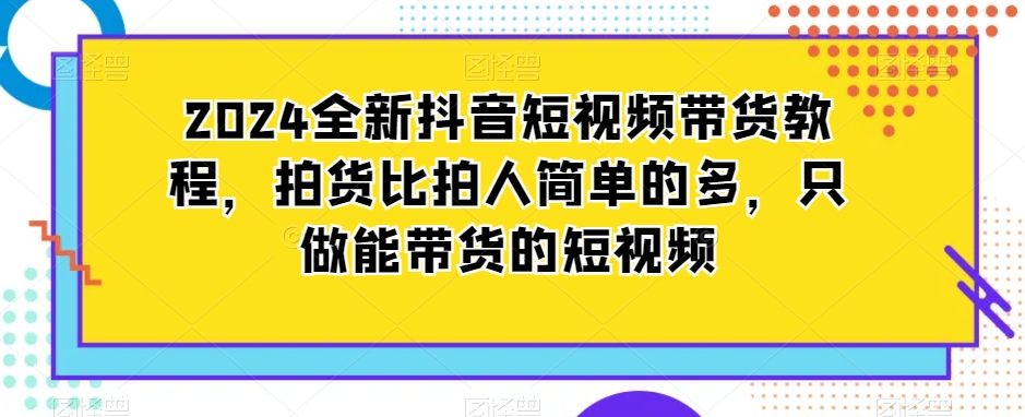 2024全新抖音短视频带货教程，拍货比拍人简单的多，只做能带货的短视频-铭创资源库