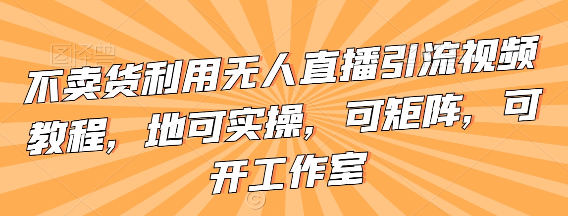 不卖货利用无人直播引流视频教程，地可实操，可矩阵，可开工作室【揭秘】-铭创资源库