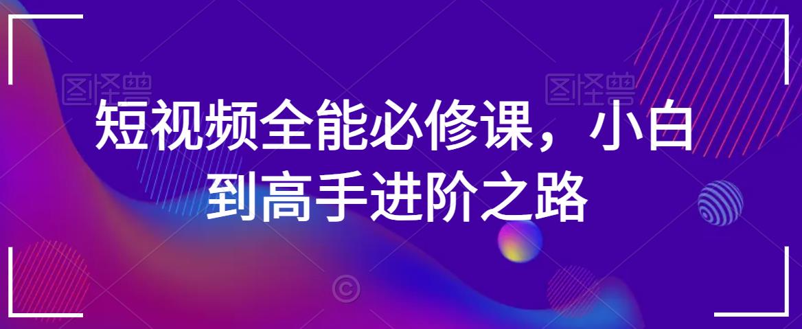 短视频全能必修课，小白到高手进阶之路-铭创资源库
