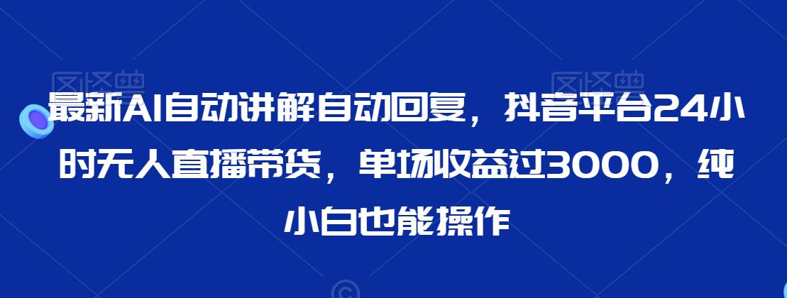 最新AI自动讲解自动回复，抖音平台24小时无人直播带货，单场收益过3000，纯小白也能操作【揭秘】-铭创资源库