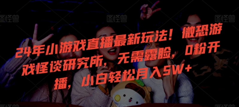 24年小游戏直播最新玩法！微恐游戏怪谈研究所，无需露脸，0粉开播，小白轻松月入5W+【揭秘】-铭创资源库