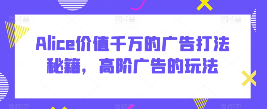 Alice价值千万的广告打法秘籍，高阶广告的玩法-铭创资源库