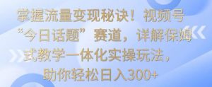 掌握流量变现秘诀！视频号“今日话题”赛道，详解保姆式教学一体化实操玩法，助你轻松日入300+【揭秘】-铭创资源库