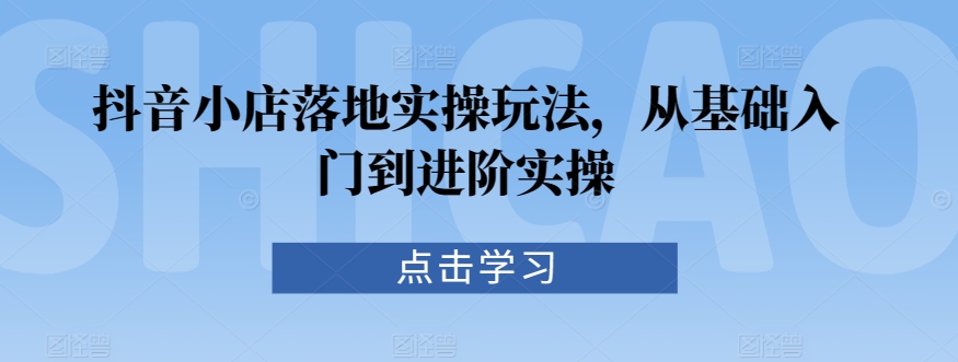 抖音小店落地实操玩法，从基础入门到进阶实操-铭创资源库