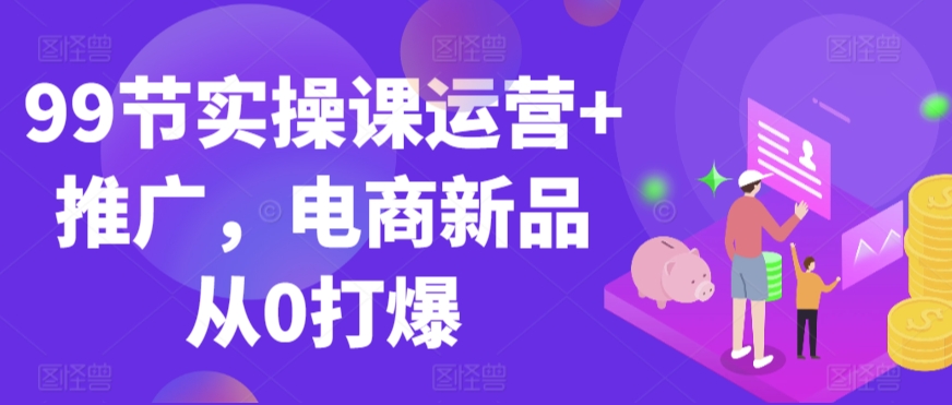 99节实操课运营+推广，电商新品从0打爆-铭创资源库