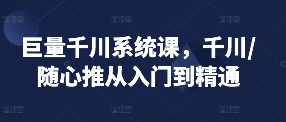 巨量千川系统课，千川/随心推从入门到精通-铭创资源库