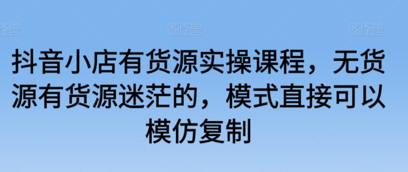 抖音小店有货源实操课程，无货源有货源迷茫的，模式直接可以模仿复制-铭创资源库