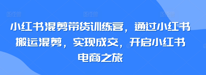 小红书混剪带货训练营，通过小红书搬运混剪，实现成交，开启小红书电商之旅-铭创资源库