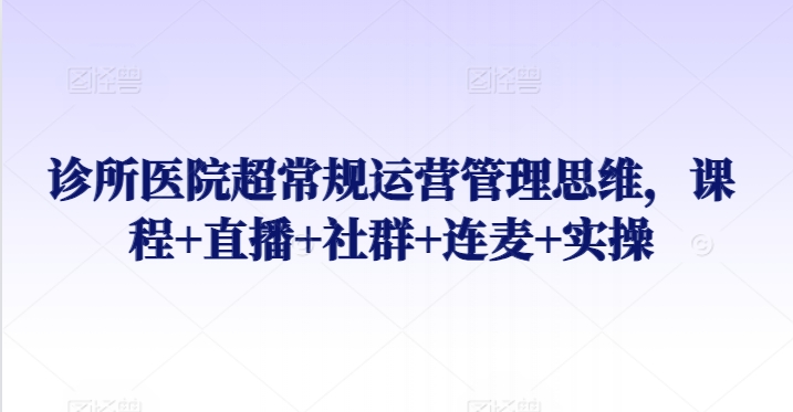 诊所医院超常规运营管理思维，课程+直播+社群+连麦+实操-铭创资源库