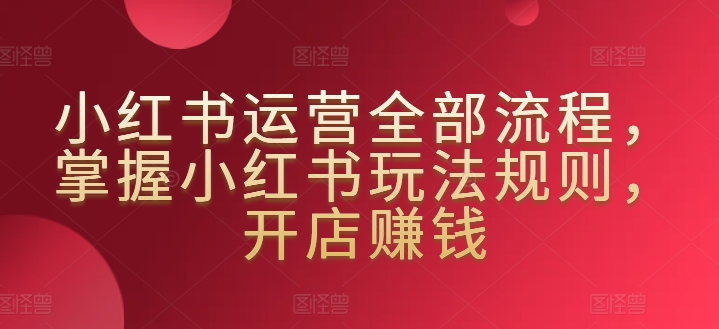 小红书运营全部流程，掌握小红书玩法规则，开店赚钱-铭创资源库