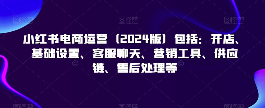 小红书电商运营（2024版）包括：开店、基础设置、客服聊天、营销工具、供应链、售后处理等-铭创资源库