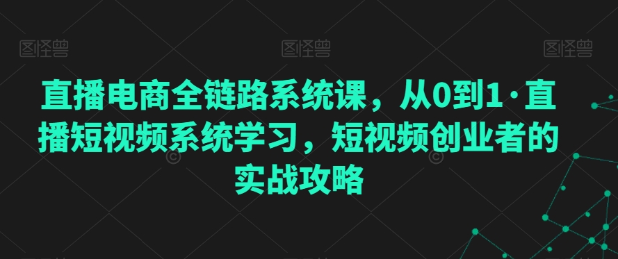 直播电商全链路系统课，从0到1·直播短视频系统学习，短视频创业者的实战攻略-铭创资源库