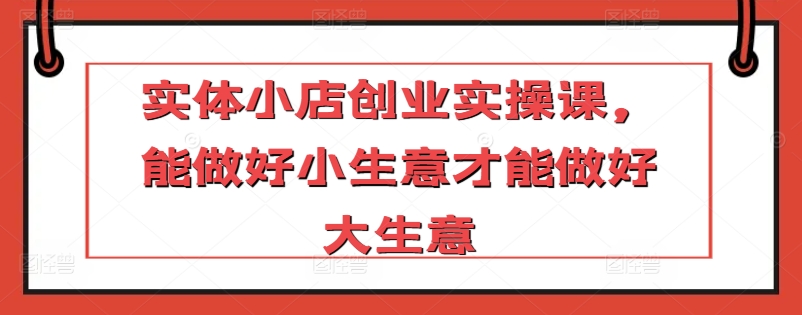 实体小店创业实操课，能做好小生意才能做好大生意-铭创资源库