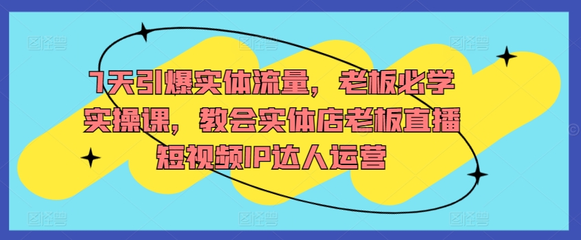 7天引爆实体流量，老板必学实操课，教会实体店老板直播短视频IP达人运营-铭创资源库