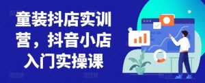 童装抖店实训营,抖音小店入门实操课-铭创资源库