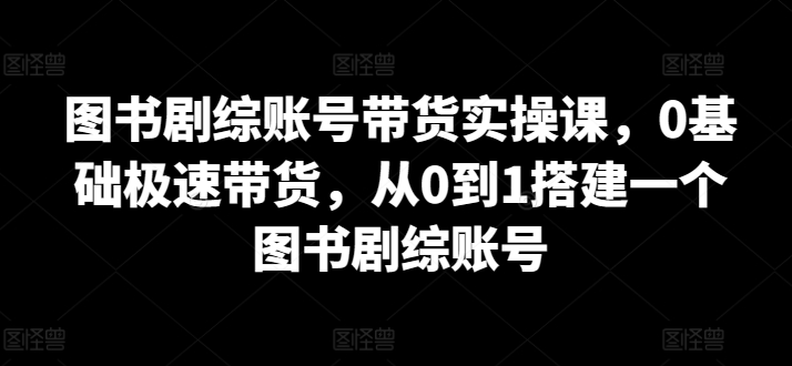 图书剧综账号带货实操课，0基础极速带货，从0到1搭建一个图书剧综账号-铭创资源库