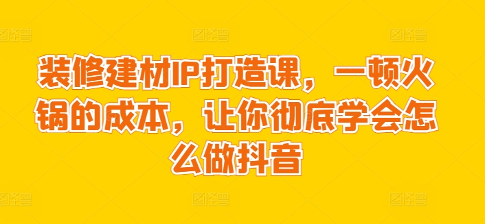 装修建材IP打造课，一顿火锅的成本，让你彻底学会怎么做抖音-铭创资源库