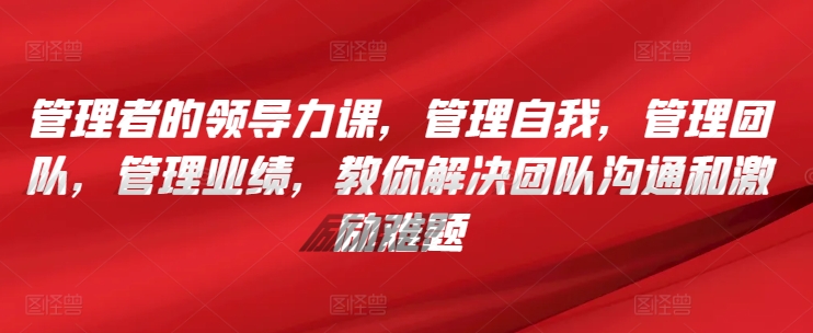 管理者的领导力课，​管理自我，管理团队，管理业绩，​教你解决团队沟通和激励难题-铭创资源库