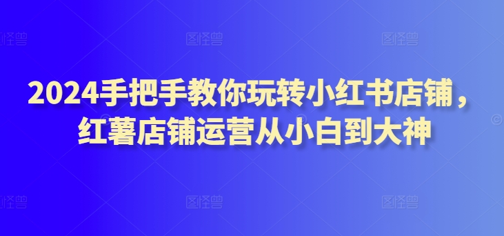 2024手把手教你玩转小红书店铺，红薯店铺运营从小白到大神-铭创资源库