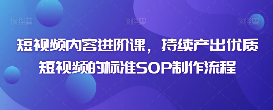 短视频内容进阶课，持续产出优质短视频的标准SOP制作流程-铭创资源库