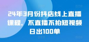 24年3月份抖店线上直播课程，不直播不拍短视频日出100单-铭创资源库