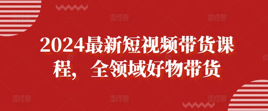 2024最新短视频带货课程，全领域好物带货-铭创资源库