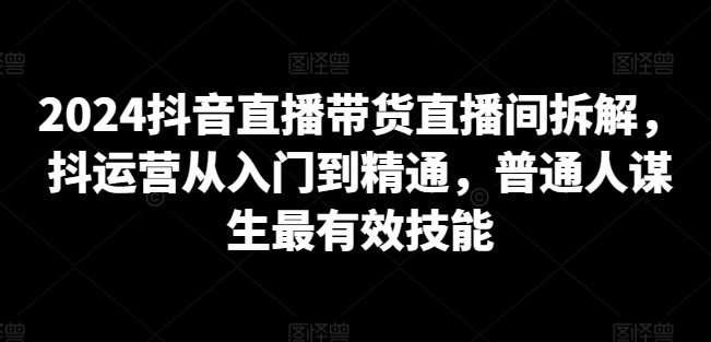 2024抖音直播带货直播间拆解，抖运营从入门到精通，普通人谋生最有效技能-铭创资源库