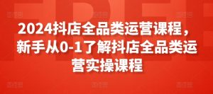 2024抖店全品类运营课程,新手从0-1了解抖店全品类运营实操课程-铭创资源库