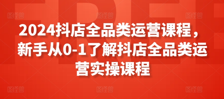 2024抖店全品类运营课程，新手从0-1了解抖店全品类运营实操课程-铭创资源库