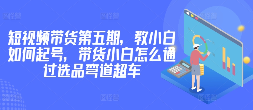 价值2980短视频带货第五期，教小白如何起号，带货小白怎么通过选品弯道超车-铭创资源库