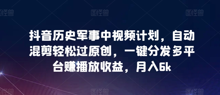 抖音历史军事中视频计划，自动混剪轻松过原创，一键分发多平台赚播放收益，月入6k【揭秘】-铭创资源库