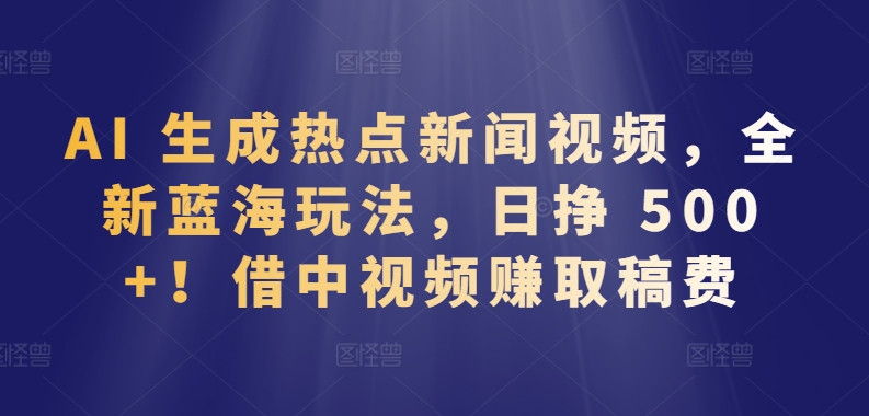 AI 生成热点新闻视频，全新蓝海玩法，日挣 500+!借中视频赚取稿费【揭秘】-铭创资源库