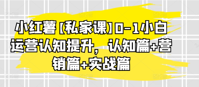小红薯【私家课】0-1小白运营认知提升，认知篇+营销篇+实战篇-铭创资源库