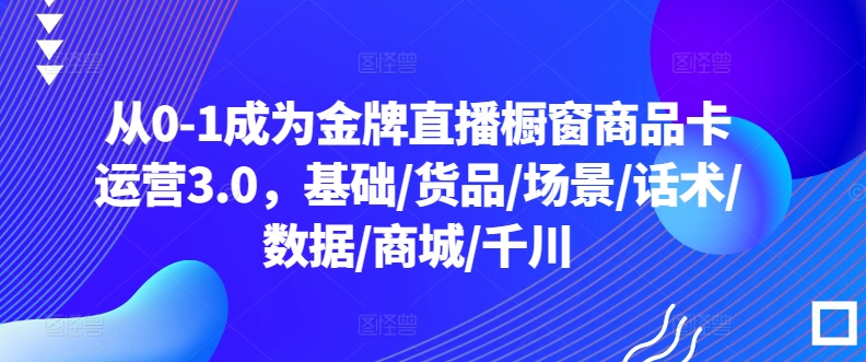 从0-1成为金牌直播橱窗商品卡运营3.0，基础/货品/场景/话术/数据/商城/千川-铭创资源库