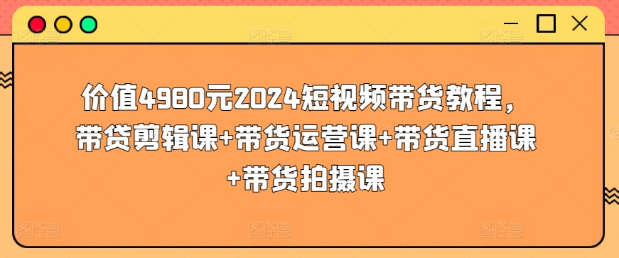 价值4980元2024短视频带货教程，带贷剪辑课+带货运营课+带货直播课+带货拍摄课-铭创资源库