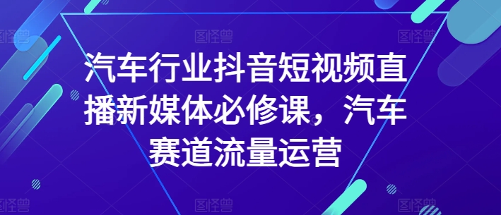 汽车行业抖音短视频直播新媒体必修课，汽车赛道流量运营-铭创资源库