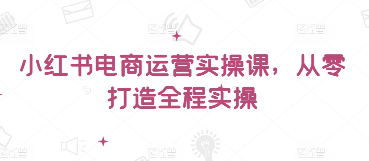 小红书电商运营实操课，​从零打造全程实操-铭创资源库